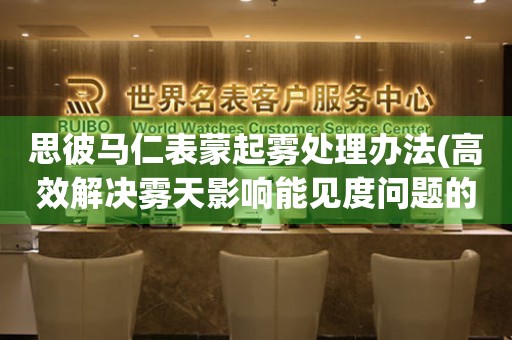 思彼馬仁表蒙起霧處理辦法(高效解決霧天影響能見度問題的方法)