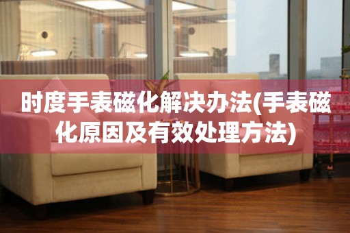 時度手表磁化解決辦法(手表磁化原因及有效處理方法)