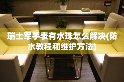 瑞士軍手表有水珠怎么解決(防水教程和維護(hù)方法)