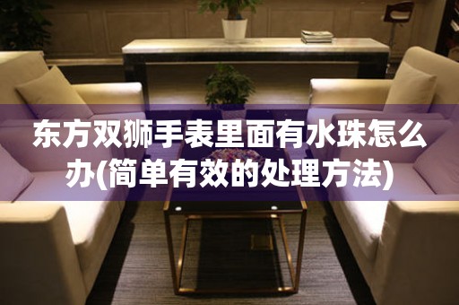 東方雙獅手表里面有水珠怎么辦(簡單有效的處理方法)