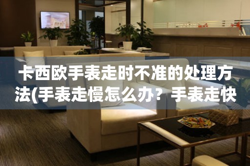 卡西歐手表走時(shí)不準(zhǔn)的處理方法(手表走慢怎么辦？手表走快怎么調(diào)？手表走時(shí)不準(zhǔn)怎么解決？)