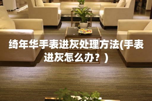 綺年華手表進(jìn)灰處理方法(手表進(jìn)灰怎么辦？)