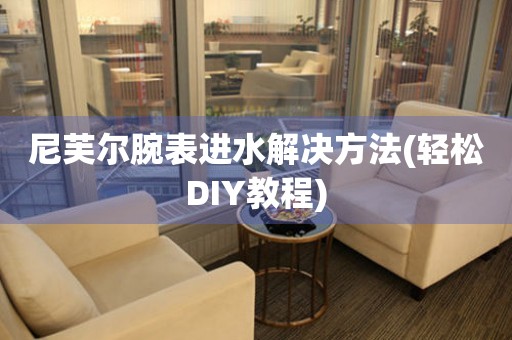尼芙爾腕表進水解決方法(輕松DIY教程)