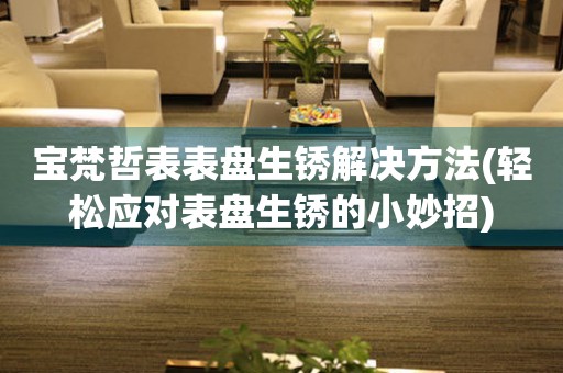寶梵哲表表盤生銹解決方法(輕松應(yīng)對表盤生銹的小妙招)