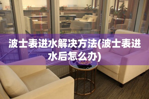 波士表進水解決方法(波士表進水后怎么辦)
