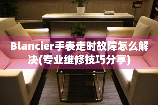 Blancier手表走時故障怎么解決(專業(yè)維修技巧分享)
