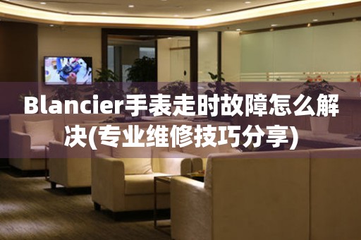 Blancier手表走時故障怎么解決(專業(yè)維修技巧分享)