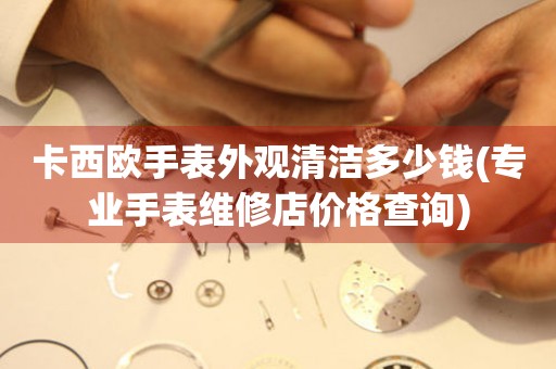 卡西歐手表外觀清潔多少錢(專業(yè)手表維修店價(jià)格查詢)