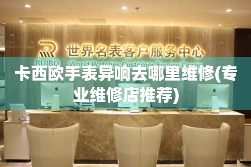 卡西歐手表異響去哪里維修(專業(yè)維修店推薦)