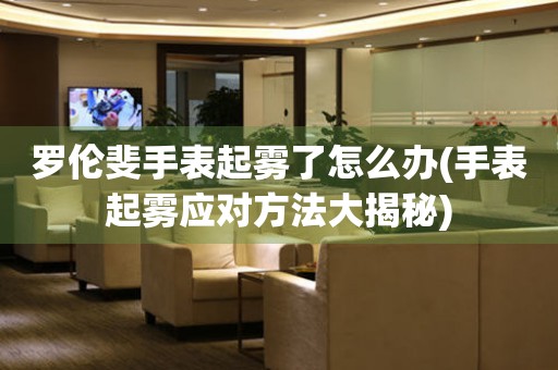 羅倫斐手表起霧了怎么辦(手表起霧應(yīng)對方法大揭秘)