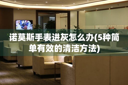諾莫斯手表進(jìn)灰怎么辦(5種簡單有效的清潔方法)