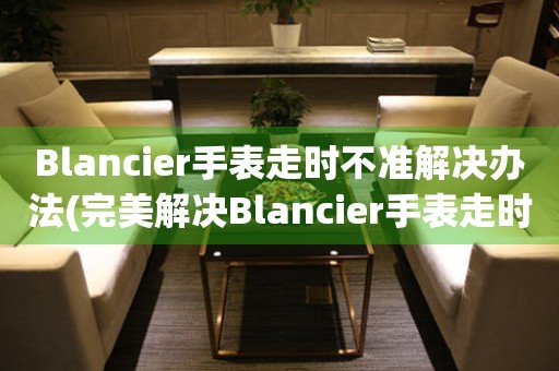 Blancier手表走時不準(zhǔn)解決辦法(完美解決Blancier手表走時問題的方法)