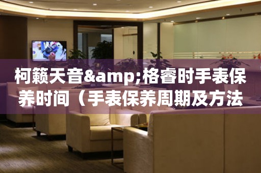柯籟天音&格睿時手表保養(yǎng)時間（手表保養(yǎng)周期及方法）