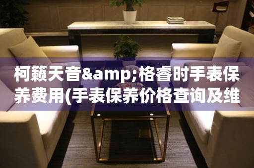 柯籟天音&格睿時手表保養(yǎng)費(fèi)用(手表保養(yǎng)價格查詢及維修費(fèi)用對比)