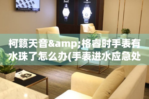 柯籟天音&格睿時手表有水珠了怎么辦(手表進(jìn)水應(yīng)急處理方法)