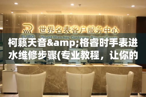 柯籟天音&格睿時手表進(jìn)水維修步驟(專業(yè)教程，讓你的手表重獲新生)