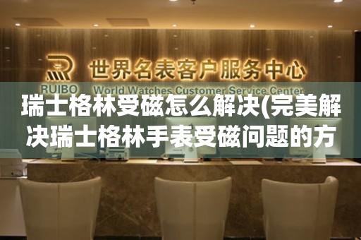 瑞士格林受磁怎么解決(完美解決瑞士格林手表受磁問題的方法)