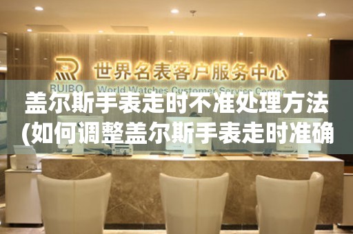 蓋爾斯手表走時不準處理方法(如何調(diào)整蓋爾斯手表走時準確的技巧)