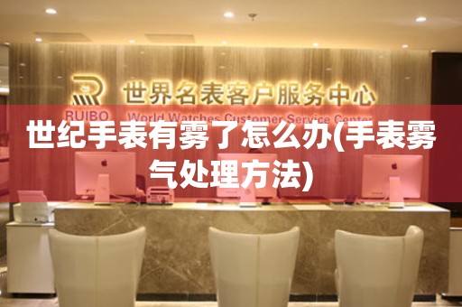 世紀(jì)手表有霧了怎么辦(手表霧氣處理方法)