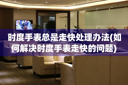 時度手表總是走快處理辦法(如何解決時度手表走快的問題)