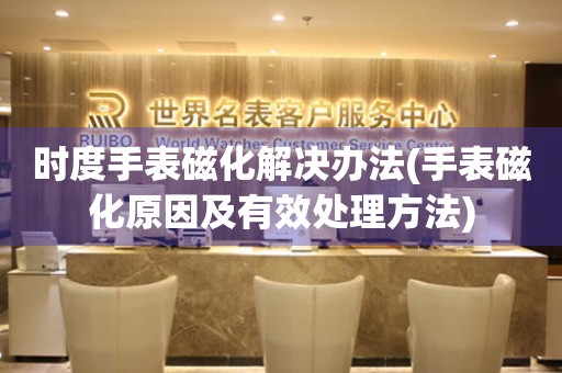 時度手表磁化解決辦法(手表磁化原因及有效處理方法)