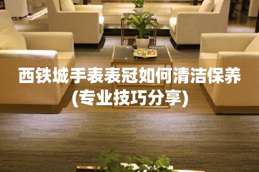 西鐵城手表表冠如何清潔保養(yǎng)(專業(yè)技巧分享)