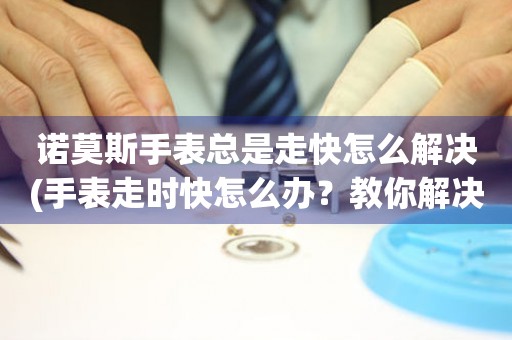諾莫斯手表總是走快怎么解決(手表走時快怎么辦？教你解決諾莫斯手表走快的問題)