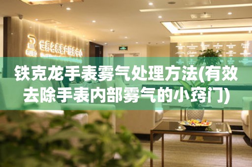 鐵克龍手表霧氣處理方法(有效去除手表內(nèi)部霧氣的小竅門)