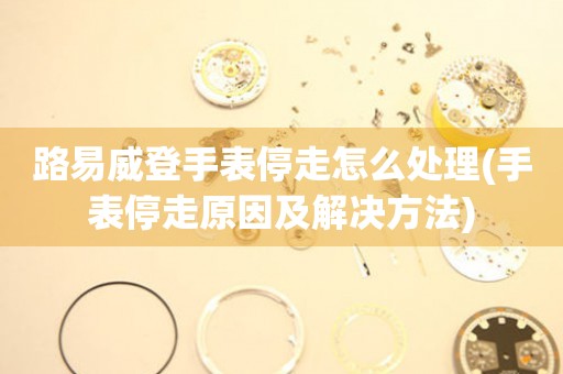 路易威登手表停走怎么處理(手表停走原因及解決方法)