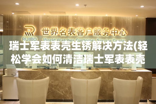 瑞士軍表表殼生銹解決方法(輕松學(xué)會(huì)如何清潔瑞士軍表表殼)