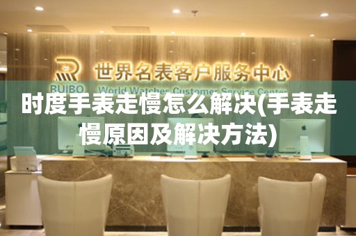 時度手表走慢怎么解決(手表走慢原因及解決方法)