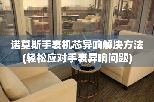 諾莫斯手表機芯異響解決方法(輕松應(yīng)對手表異響問題)