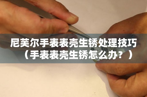 尼芙爾手表表殼生銹處理技巧（手表表殼生銹怎么辦？）