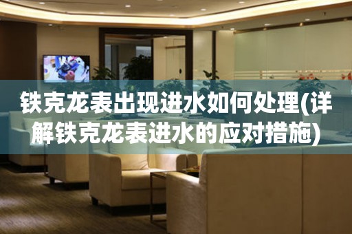 鐵克龍表出現(xiàn)進(jìn)水如何處理(詳解鐵克龍表進(jìn)水的應(yīng)對措施)