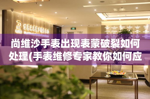 尚維沙手表出現表蒙破裂如何處理(手表維修專家教你如何應對表蒙破裂問題)