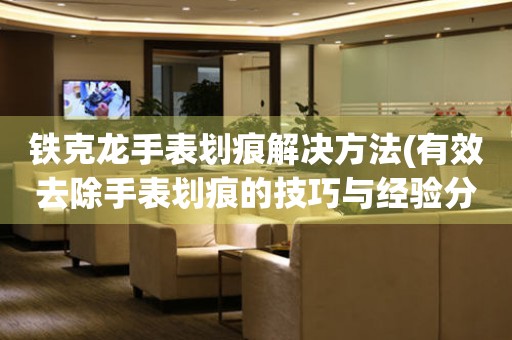 鐵克龍手表劃痕解決方法(有效去除手表劃痕的技巧與經(jīng)驗(yàn)分享)