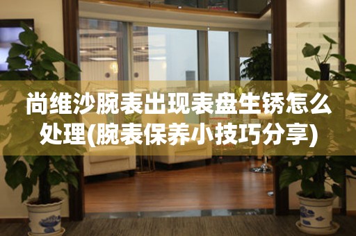 尚維沙腕表出現表盤生銹怎么處理(腕表保養(yǎng)小技巧分享)