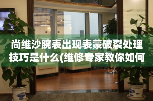 尚維沙腕表出現表蒙破裂處理技巧是什么(維修專家教你如何處理腕表表蒙破裂問題)