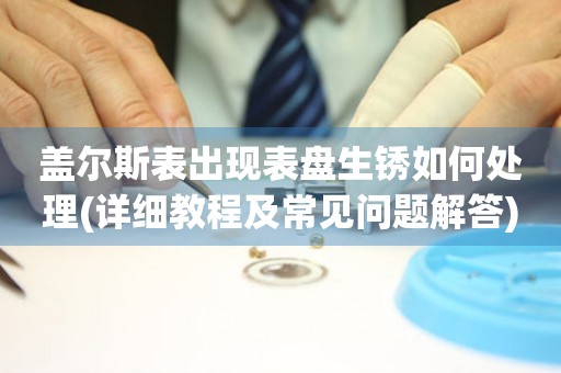 蓋爾斯表出現(xiàn)表盤生銹如何處理(詳細教程及常見問題解答)