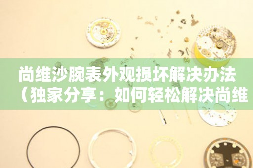 尚維沙腕表外觀損壞解決辦法（獨家分享：如何輕松解決尚維沙腕表外觀損壞問題）