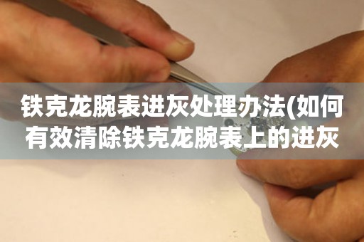 鐵克龍腕表進(jìn)灰處理辦法(如何有效清除鐵克龍腕表上的進(jìn)灰)
