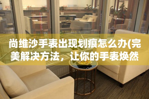 尚維沙手表出現劃痕怎么辦(完美解決方法，讓你的手表煥然一新)