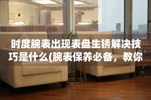 時度腕表出現(xiàn)表盤生銹解決技巧是什么(腕表保養(yǎng)必備，教你輕松解決表盤生銹問題)
