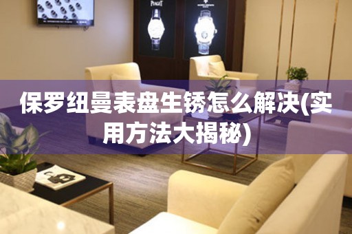 保羅紐曼表盤(pán)生銹怎么解決(實(shí)用方法大揭秘)