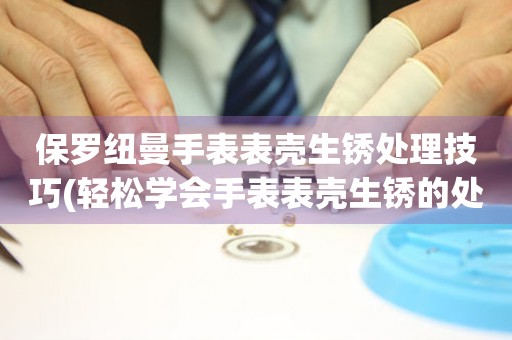 保羅紐曼手表表殼生銹處理技巧(輕松學(xué)會(huì)手表表殼生銹的處理方法)