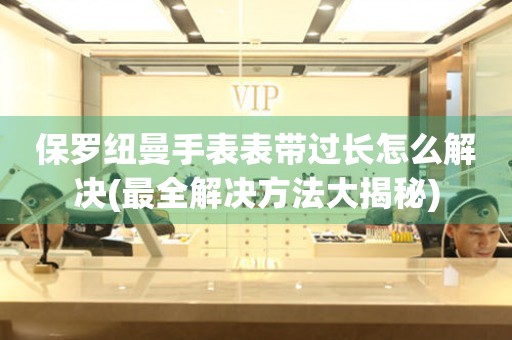 保羅紐曼手表表帶過(guò)長(zhǎng)怎么解決(最全解決方法大揭秘)