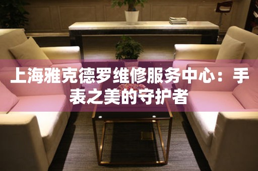 上海雅克德羅維修服務(wù)中心：手表之美的守護(hù)者