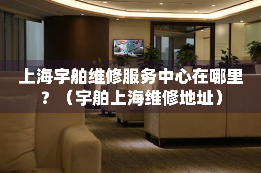上海宇舶維修服務(wù)中心在哪里？（宇舶上海維修地址）
