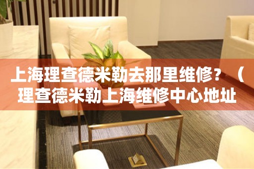 上海理查德米勒去哪里維修？（理查德米勒上海維修中心地址）