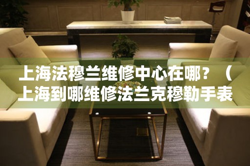 上海法穆蘭維修中心在哪？（上海到哪維修法蘭克穆勒手表）